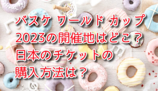 バスケ ワールド カップ2023の開催地はどこ？日本のチケットの購入方法は？